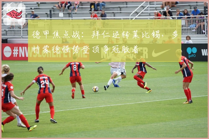 德甲焦点战：拜仁逆转莱比锡，多特蒙德强势登顶争冠胶着