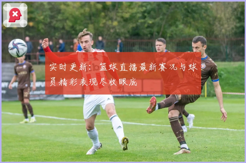 实时更新：篮球直播最新赛况与球员精彩表现尽收眼底