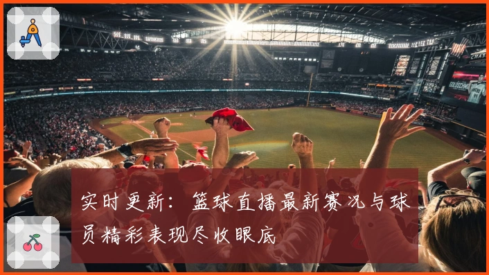 实时更新：篮球直播最新赛况与球员精彩表现尽收眼底