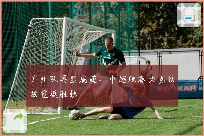 广州队再显底蕴，中超联赛力克劲敌重返胜轨