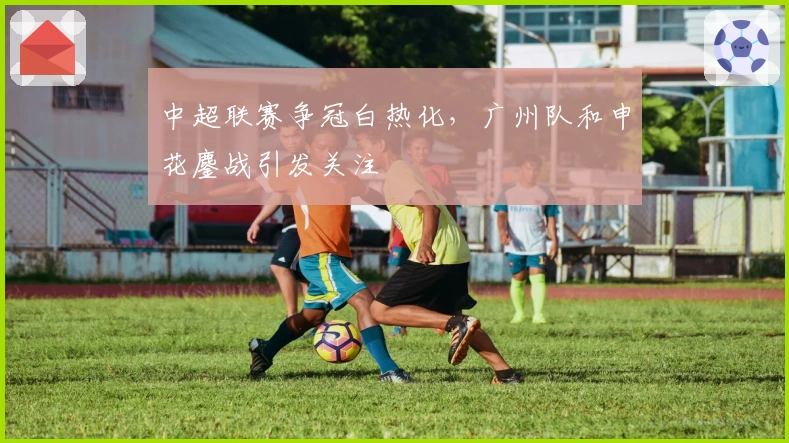 中超联赛争冠白热化，广州队和申花鏖战引发关注