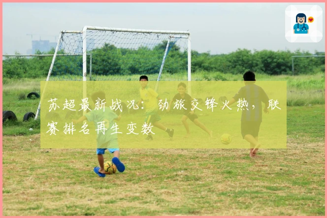 苏超最新战况：劲旅交锋火热，联赛排名再生变数