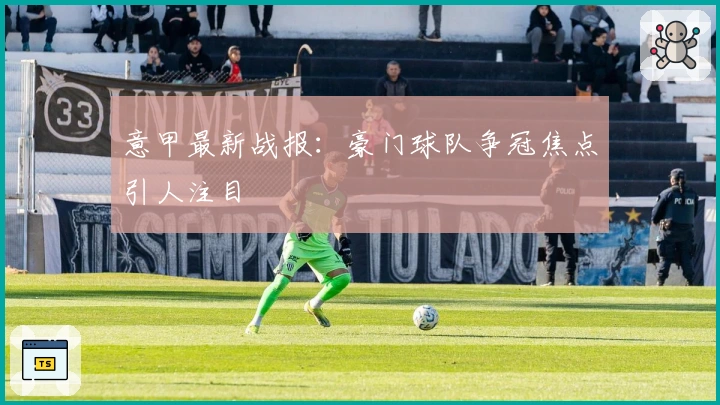 意甲最新战报：豪门球队争冠焦点引人注目