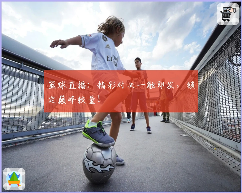 篮球直播：精彩对决一触即发，锁定巅峰较量！