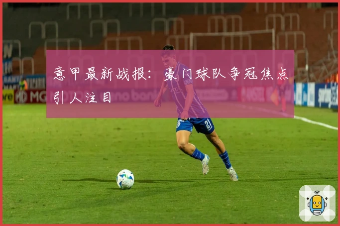 意甲最新战报：豪门球队争冠焦点引人注目