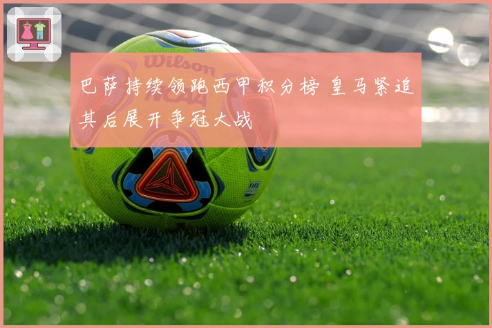 巴萨持续领跑西甲积分榜 皇马紧追其后展开争冠大战